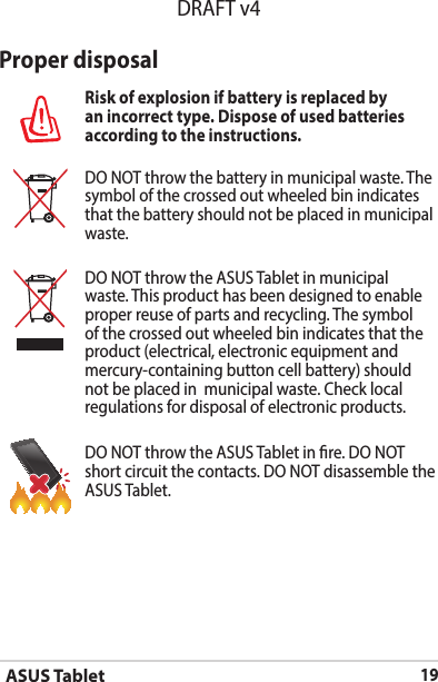 ASUS Tablet19DRAFT v4Proper disposalRisk of explosion if battery is replaced by an incorrect type. Dispose of used batteries according to the instructions.DO NOT throw the battery in municipal waste. The symbol of the crossed out wheeled bin indicates that the battery should not be placed in municipal waste.DO NOT throw the ASUS Tablet in municipal waste. This product has been designed to enable proper reuse of parts and recycling. The symbol of the crossed out wheeled bin indicates that the product (electrical, electronic equipment and mercury-containing button cell battery) should not be placed in  municipal waste. Check local regulations for disposal of electronic products.DO NOT throw the ASUS Tablet in re. DO NOT short circuit the contacts. DO NOT disassemble the ASUS Tablet.