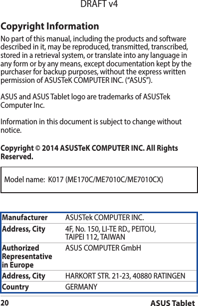 ASUS Tablet20DRAFT v4Model name:  K017 (ME170C/ME7010C/ME7010CX)Copyright InformationNo part of this manual, including the products and software described in it, may be reproduced, transmitted, transcribed, stored in a retrieval system, or translate into any language in any form or by any means, except documentation kept by the purchaser for backup purposes, without the express written permissionofASUSTeKCOMPUTERINC.(“ASUS”).ASUS and ASUS Tablet logo are trademarks of ASUSTek ComputerInc.Informationinthisdocumentissubjecttochangewithoutnotice.Copyright © 2014 ASUSTeK COMPUTER INC. All Rights Reserved.Manufacturer ASUSTekCOMPUTERINC.Address, City 4F,No.150,LI-TERD.,PEITOU,TAIPEI112,TAIWANAuthorized Representative  in EuropeASUS COMPUTER GmbHAddress, City HARKORTSTR.21-23,40880RATINGENCountry GERMANY
