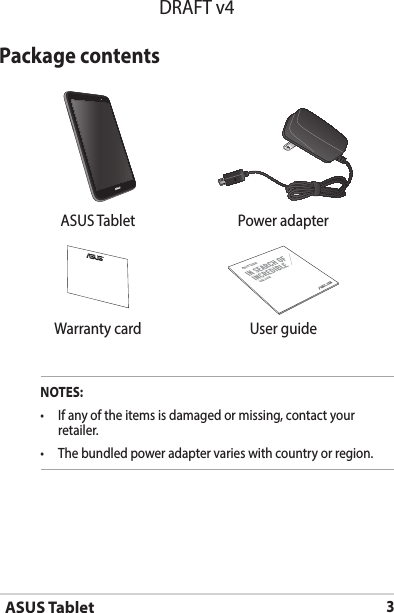 ASUS Tablet3DRAFT v4Package contentsNOTES:• Ifanyoftheitemsisdamagedormissing,contactyourretailer.• Thebundledpoweradaptervarieswithcountryorregion.  ASUS Tablet Power adapterASUS TabletUSER GUIDEWarranty card User guide