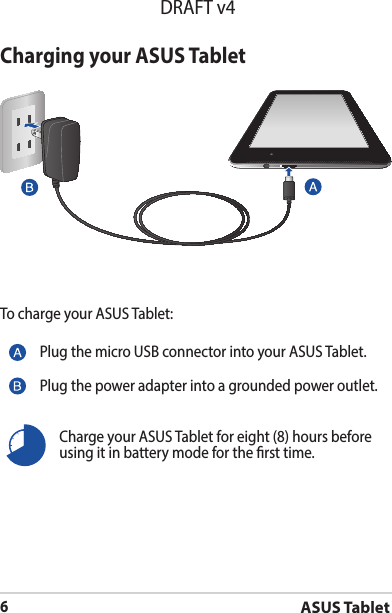 ASUS Tablet6DRAFT v4Charging your ASUS TabletTo charge your ASUS Tablet:Charge your ASUS Tablet for eight (8) hours before using it in battery mode for the rst time.Plug the micro USB connector into your ASUS Tablet.Plug the power adapter into a grounded power outlet.