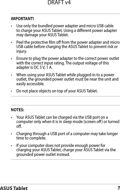 ASUS Tablet7DRAFT v4NOTES:• YourASUSTabletcanbechargedviatheUSBportonacomputer only when it is in sleep mode (screen o) or turned o.• ChargingthroughaUSBportofacomputermaytakelongertime to complete.• Ifyourcomputerdoesnotprovideenoughpowerforcharging your ASUS Tablet, charge your ASUS Tablet via the grounded power outlet instead.IMPORTANT!• UseonlythebundledpoweradapterandmicroUSBcableto charge your ASUS Tablet. Using a dierent power adapter may damage your ASUS Tablet.• PeeltheprotectivelmofromthepoweradapterandmicroUSB cable before charging the ASUS Tablet to prevent risk or injury. • Ensuretoplugthepoweradaptertothecorrectpoweroutletwith the correct input rating. The output voltage of this adapter is DC 5 V, 1 A.• WhenusingyourASUSTabletwhileplugged-intoapoweroutlet, the grounded power outlet must be near the unit and easily accessible.• DonotplaceobjectsontopofyourASUSTablet.