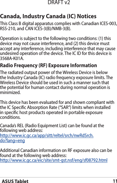 ASUS Tablet11DRAFT v2Canada, Industry Canada (IC) Notices ThisClassBdigitalapparatuscomplieswithCanadianICES-003,RSS-210,andCANICES-3(B)/NMB-3(B).Operation is subject to the following two conditions: (1) this device may not cause interference, and (2) this device must accept any interference, including interference that may cause undesiredoperationofthedevice.TheICIDforthisdeviceis3568A-K01A.Radio Frequency (RF) Exposure Information TheradiatedoutputpoweroftheWirelessDeviceisbelowtheIndustryCanada(IC)radiofrequencyexposurelimits.TheWirelessDeviceshouldbeusedinsuchamannersuchthatthe potential for human contact during normal operation is minimized. This device has been evaluated for and shown compliant with theICSpecicAbsorptionRate(“SAR”)limitswheninstalledin specic host products operated in portable exposure conditions.Canada’s REL (Radio Equipment List) can be found at the following web address: http://www.ic.gc.ca/app/sitt/reltel/srch/nwRdSrch.do?lang=eng Additional Canadian information on RF exposure also can be found at the following web address: http://www.ic.gc.ca/eic/site/smt-gst.nsf/eng/sf08792.html