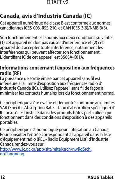ASUS Tablet12DRAFT v2Canada, avis d’Industrie Canada (IC)Cet appareil numérique de classe B est conforme aux normes canadiennesICES-003,RSS-210,etCANICES-3(B)/NMB-3(B).Son fonctionnement est soumis aux deux conditions suivantes: (1) cet appareil ne doit pas causer d’interférence et (2) cet appareil doit accepter toute interférence, notamment les interférences qui peuvent aecter son fonctionnement. L’identiantICdecetappareilest3568A-K01A.Informations concernant l’exposition aux fréquences radio (RF)La puissance de sortie émise par cet appareil sans l est inférieure à la limite d’exposition aux fréquences radio d’IndustrieCanada(IC).Utilisezl’appareilsansldefaçonàminimiser les contacts humains lors du fonctionnement normal.Ce périphérique a été évalué et démontré conforme aux limites SAR (Specic Absorption Rate – Taux d’absorption spécique) d’IClorsqu’ilestinstallédansdesproduitshôtesparticuliersquifonctionnent dans des conditions d’exposition à des appareils portables.Ce périphérique est homologué pour l’utilisation au Canada. Pour consulter l’entrée correspondant à l’appareil dans la liste d’équipementradio(REL-RadioEquipmentList)d’IndustrieCanada rendez-vous sur:http://www.ic.gc.ca/app/sitt/reltel/srch/nwRdSrch.do?lang=eng