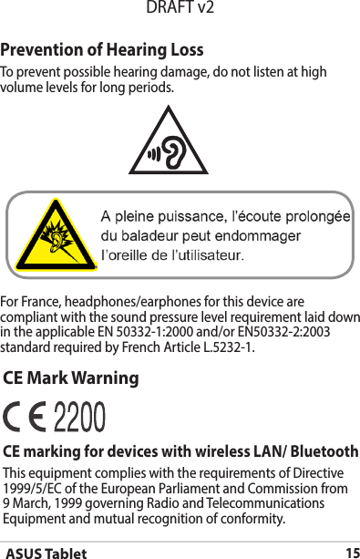 ASUS Tablet15DRAFT v2Prevention of Hearing LossTo prevent possible hearing damage, do not listen at high volume levels for long periods. For France, headphones/earphones for this device are compliant with the sound pressure level requirement laid down in the applicable EN 50332-1:2000 and/or EN50332-2:2003 standard required by French Article L.5232-1.CE Mark WarningCE marking for devices with wireless LAN/ BluetoothThis equipment complies with the requirements of Directive 1999/5/EC of the European Parliament and Commission from 9 March, 1999 governing Radio and Telecommunications Equipment and mutual recognition of conformity.