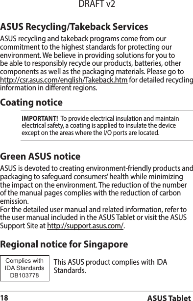 ASUS Tablet18DRAFT v2ASUS Recycling/Takeback ServicesASUS recycling and takeback programs come from our commitment to the highest standards for protecting our environment.Webelieveinprovidingsolutionsforyoutobe able to responsibly recycle our products, batteries, other components as well as the packaging materials. Please go to http://csr.asus.com/english/Takeback.htm for detailed recycling information in dierent regions.Coating noticeIMPORTANT!  To provide electrical insulation and maintain electrical safety, a coating is applied to insulate the device exceptontheareaswheretheI/Oportsarelocated.Green ASUS noticeASUS is devoted to creating environment-friendly products and packaging to safeguard consumers’ health while minimizing the impact on the environment. The reduction of the number of the manual pages complies with the reduction of carbon emission.For the detailed user manual and related information, refer to the user manual included in the ASUS Tablet or visit the ASUS Support Site at http://support.asus.com/.Regional notice for SingaporeThisASUSproductcomplieswithIDAStandards.Complies with IDA StandardsDB103778 