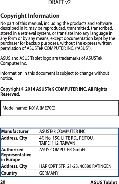 ASUS Tablet20DRAFT v2Model name:  K01A (ME70C)Copyright InformationNo part of this manual, including the products and software described in it, may be reproduced, transmitted, transcribed, stored in a retrieval system, or translate into any language in any form or by any means, except documentation kept by the purchaser for backup purposes, without the express written permissionofASUSTeKCOMPUTERINC.(“ASUS”).ASUS and ASUS Tablet logo are trademarks of ASUSTek ComputerInc.Informationinthisdocumentissubjecttochangewithoutnotice.Copyright © 2014 ASUSTeK COMPUTER INC. All Rights Reserved.Manufacturer ASUSTekCOMPUTERINC.Address, City 4F,No.150,LI-TERD.,PEITOU,TAIPEI112,TAIWANAuthorized Representative  in EuropeASUS COMPUTER GmbHAddress, City HARKORTSTR.21-23,40880RATINGENCountry GERMANY