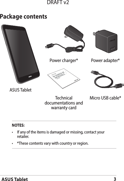 ASUS Tablet3DRAFT v2Package contentsPower charger* Power adapter*ASUS TabletUSER GUIDEASUS TabletTechnical documentations and warranty cardMicro USB cable*NOTES:• Ifanyoftheitemsisdamagedormissing,contactyourretailer.• *Thesecontentsvarywithcountryorregion.