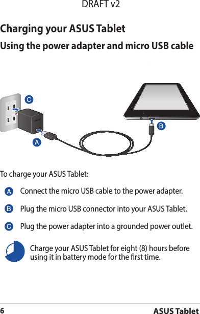 ASUS Tablet6DRAFT v2Charging your ASUS TabletUsing the power adapter and micro USB cableTo charge your ASUS Tablet:Connect the micro USB cable to the power adapter.Plug the micro USB connector into your ASUS Tablet.Plug the power adapter into a grounded power outlet.Charge your ASUS Tablet for eight (8) hours before using it in battery mode for the rst time.