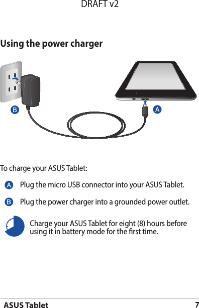 ASUS Tablet7DRAFT v2Using the power chargerTo charge your ASUS Tablet:Plug the micro USB connector into your ASUS Tablet.Plug the power charger into a grounded power outlet.Charge your ASUS Tablet for eight (8) hours before using it in battery mode for the rst time.
