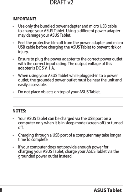 ASUS Tablet8DRAFT v2NOTES:• YourASUSTabletcanbechargedviatheUSBportonacomputer only when it is in sleep mode (screen o) or turned o.• ChargingthroughaUSBportofacomputermaytakelongertime to complete.• Ifyourcomputerdoesnotprovideenoughpowerforcharging your ASUS Tablet, charge your ASUS Tablet via the grounded power outlet instead.IMPORTANT!• UseonlythebundledpoweradapterandmicroUSBcableto charge your ASUS Tablet. Using a dierent power adapter may damage your ASUS Tablet.• PeeltheprotectivelmofromthepoweradapterandmicroUSB cable before charging the ASUS Tablet to prevent risk or injury. • Ensuretoplugthepoweradaptertothecorrectpoweroutletwith the correct input rating. The output voltage of this adapter is DC 5 V, 1 A.• WhenusingyourASUSTabletwhileplugged-intoapoweroutlet, the grounded power outlet must be near the unit and easily accessible.• DonotplaceobjectsontopofyourASUSTablet.