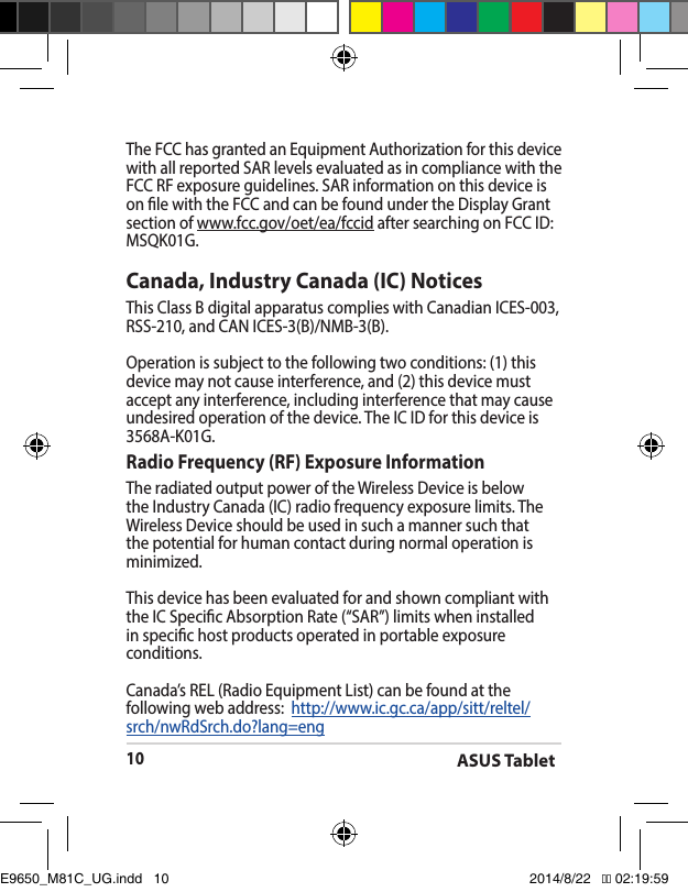 ASUS Tablet10Canada, Industry Canada (IC) Notices ThisClassBdigitalapparatuscomplieswithCanadianICES-003,RSS-210,andCANICES-3(B)/NMB-3(B).Operation is subject to the following two conditions: (1) this device may not cause interference, and (2) this device must accept any interference, including interference that may cause undesiredoperationofthedevice.TheICIDforthisdeviceis3568A-K01G.Radio Frequency (RF) Exposure Information TheradiatedoutputpoweroftheWirelessDeviceisbelowtheIndustryCanada(IC)radiofrequencyexposurelimits.TheWirelessDeviceshouldbeusedinsuchamannersuchthatthe potential for human contact during normal operation is minimized. This device has been evaluated for and shown compliant with theICSpecicAbsorptionRate(“SAR”)limitswheninstalledin specic host products operated in portable exposure conditions.Canada’s REL (Radio Equipment List) can be found at the following web address:  http://www.ic.gc.ca/app/sitt/reltel/srch/nwRdSrch.do?lang=engThe FCC has granted an Equipment Authorization for this device with all reported SAR levels evaluated as in compliance with the FCC RF exposure guidelines. SAR information on this device is on le with the FCC and can be found under the Display Grant section of www.fcc.gov/oet/ea/fccidaftersearchingonFCCID:MSQK01G.E9650_M81C_UG.indd   10 2014/8/22   �� 02:19:59