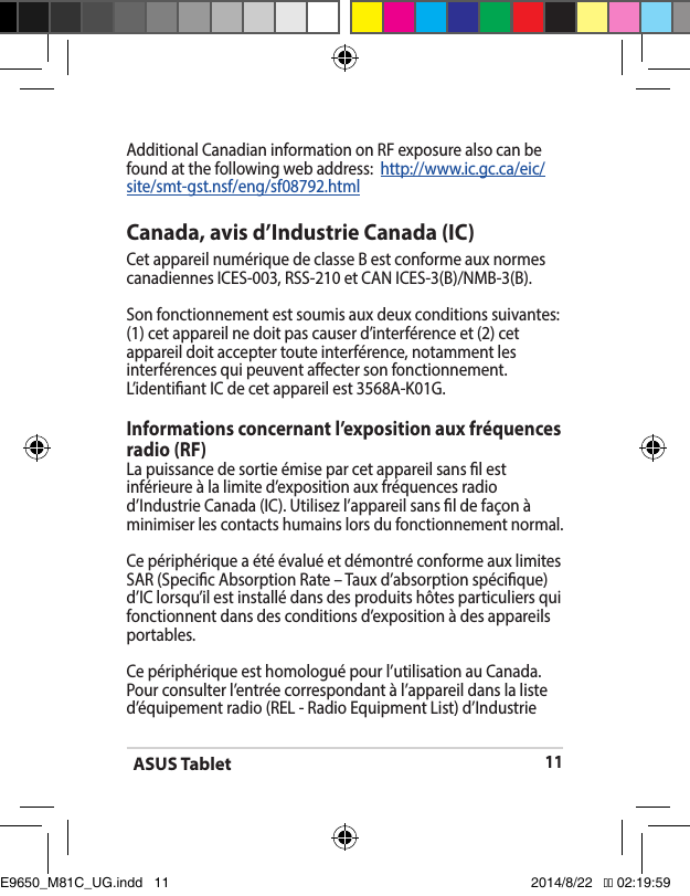 ASUS Tablet11Additional Canadian information on RF exposure also can be found at the following web address:  http://www.ic.gc.ca/eic/site/smt-gst.nsf/eng/sf08792.htmlCanada, avis d’Industrie Canada (IC)Cet appareil numérique de classe B est conforme aux normes canadiennesICES-003,RSS-210etCANICES-3(B)/NMB-3(B).Son fonctionnement est soumis aux deux conditions suivantes: (1) cet appareil ne doit pas causer d’interférence et (2) cet appareil doit accepter toute interférence, notamment les interférences qui peuvent aecter son fonctionnement. L’identiantICdecetappareilest3568A-K01G.Informations concernant l’exposition aux fréquences radio (RF)La puissance de sortie émise par cet appareil sans l est inférieure à la limite d’exposition aux fréquences radio d’IndustrieCanada(IC).Utilisezl’appareilsansldefaçonàminimiser les contacts humains lors du fonctionnement normal.Ce périphérique a été évalué et démontré conforme aux limites SAR (Specic Absorption Rate – Taux d’absorption spécique) d’IClorsqu’ilestinstallédansdesproduitshôtesparticuliersquifonctionnent dans des conditions d’exposition à des appareils portables. Ce périphérique est homologué pour l’utilisation au Canada. Pour consulter l’entrée correspondant à l’appareil dans la liste d’équipementradio(REL-RadioEquipmentList)d’IndustrieE9650_M81C_UG.indd   11 2014/8/22   �� 02:19:59