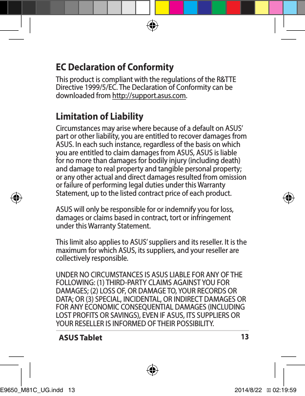 ASUS Tablet13EC Declaration of ConformityThis product is compliant with the regulations of the R&amp;TTE Directive 1999/5/EC. The Declaration of Conformity can be downloaded from http://support.asus.com.Limitation of LiabilityCircumstances may arise where because of a default on ASUS’ part or other liability, you are entitled to recover damages from ASUS.Ineachsuchinstance,regardlessofthebasisonwhichyou are entitled to claim damages from ASUS, ASUS is liable for no more than damages for bodily injury (including death) and damage to real property and tangible personal property; or any other actual and direct damages resulted from omission orfailureofperforminglegaldutiesunderthisWarrantyStatement, up to the listed contract price of each product.ASUS will only be responsible for or indemnify you for loss, damages or claims based in contract, tort or infringement underthisWarrantyStatement.ThislimitalsoappliestoASUS’suppliersanditsreseller.Itisthemaximum for which ASUS, its suppliers, and your reseller are collectively responsible.UNDERNOCIRCUMSTANCESISASUSLIABLEFORANYOFTHEFOLLOWING:(1)THIRD-PARTYCLAIMSAGAINSTYOUFORDAMAGES; (2) LOSS OF, OR DAMAGE TO, YOUR RECORDS OR DATA;OR(3)SPECIAL,INCIDENTAL,ORINDIRECTDAMAGESORFORANYECONOMICCONSEQUENTIALDAMAGES(INCLUDINGLOSTPROFITSORSAVINGS),EVENIFASUS,ITSSUPPLIERSORYOURRESELLERISINFORMEDOFTHEIRPOSSIBILITY.E9650_M81C_UG.indd   13 2014/8/22   �� 02:19:59