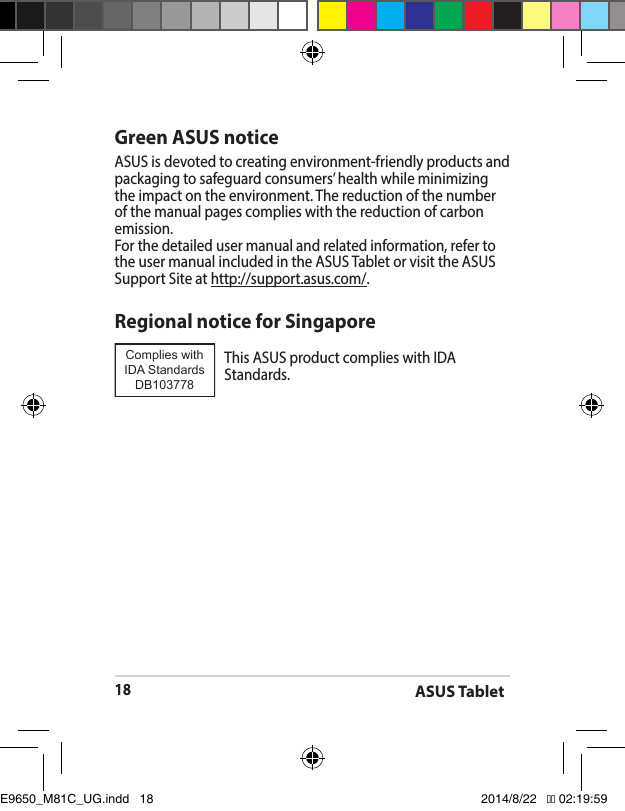 ASUS Tablet18Green ASUS noticeASUS is devoted to creating environment-friendly products and packaging to safeguard consumers’ health while minimizing the impact on the environment. The reduction of the number of the manual pages complies with the reduction of carbon emission.For the detailed user manual and related information, refer to the user manual included in the ASUS Tablet or visit the ASUS Support Site at http://support.asus.com/.Regional notice for SingaporeThisASUSproductcomplieswithIDAStandards.Complies with IDA StandardsDB103778 E9650_M81C_UG.indd   18 2014/8/22   �� 02:19:59