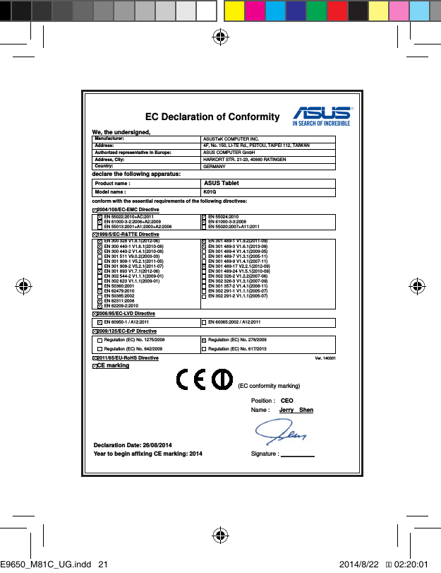 EC Declaration of Conformity  We, the undersigned, Manufacturer:  ASUSTeK COMPUTER INC. Address:  4F, No. 150, LI-TE Rd., PEITOU, TAIPEI 112, TAIWAN   Authorized representative in Europe:  ASUS COMPUTER GmbH Address, City:  HARKORT STR. 21-23, 40880 RATINGEN Country:  GERMANY declare the following apparatus: Product name : ASUS Tablet Model name :  K01G conform with the essential requirements of the following directives: 2004/108/EC-EMC Directive   EN 55022:2010+AC:2011   EN 61000-3-2:2006+A2:2009   EN 55013:2001+A1:2003+A2:2006   EN 55024:2010   EN 61000-3-3:2008   EN 55020:2007+A11:2011 1999/5/EC-R&amp;TTE Directive   EN 300 328 V1.8.1(2012-06)   EN 300 440-1 V1.6.1(2010-08)   EN 300 440-2 V1.4.1(2010-08)   EN 301 511 V9.0.2(2003-03)   EN 301 908-1 V5.2.1(2011-05)   EN 301 908-2 V5.2.1(2011-07)   EN 301 893 V1.7.1(2012-06)   EN 302 544-2 V1.1.1(2009-01)   EN 302 623 V1.1.1(2009-01)   EN 50360:2001   EN 62479:2010   EN 50385:2002   EN 62311:2008   EN 62209-2:2010   EN 301 489-1 V1.9.2(2011-09)   EN 301 489-3 V1.6.1(2013-08)   EN 301 489-4 V1.4.1(2009-05)   EN 301 489-7 V1.3.1(2005-11)   EN 301 489-9 V1.4.1(2007-11)   EN 301 489-17 V2.2.1(2012-09)   EN 301 489-24 V1.5.1(2010-09)   EN 302 326-2 V1.2.2(2007-06)   EN 302 326-3 V1.3.1(2007-09)   EN 301 357-2 V1.4.1(2008-11)   EN 302 291-1 V1.1.1(2005-07)   EN 302 291-2 V1.1.1(2005-07)  2006/95/EC-LVD Directive  EN 60950-1 / A12:2011    EN 60065:2002 / A12:2011 2009/125/EC-ErP Directive   Regulation (EC) No. 1275/2008   Regulation (EC) No. 642/2009   Regulation (EC) No. 278/2009   Regulation (EC) No. 617/2013 2011/65/EU-RoHS Directive                                                                                 Ver. 140331 CE marking              Declaration Date: 26/08/2014 Year to begin affixing CE marking: 2014 Position :    CEO     Name :   Jerry    Shen  Signature : __________ (EC conformity marking) E9650_M81C_UG.indd   21 2014/8/22   �� 02:20:01