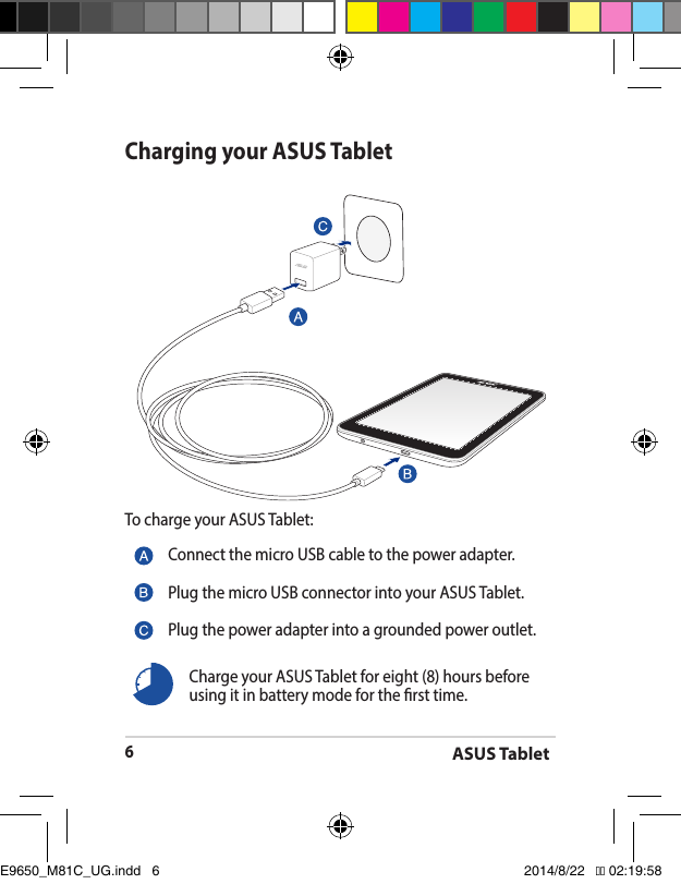 ASUS Tablet6Charging your ASUS TabletTo charge your ASUS Tablet:Connect the micro USB cable to the power adapter.Plug the micro USB connector into your ASUS Tablet.Plug the power adapter into a grounded power outlet.Charge your ASUS Tablet for eight (8) hours before using it in battery mode for the rst time.E9650_M81C_UG.indd   6 2014/8/22   �� 02:19:58