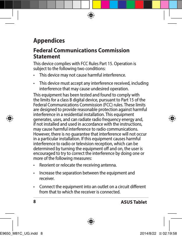 ASUS Tablet8AppendicesFederal Communications Commission StatementThis device complies with FCC Rules Part 15. Operation is subject to the following two conditions:• Thisdevicemaynotcauseharmfulinterference.• Thisdevicemustacceptanyinterferencereceived,includinginterference that may cause undesired operation.This equipment has been tested and found to comply with the limits for a class B digital device, pursuant to Part 15 of the Federal Communications Commission (FCC) rules. These limits are designed to provide reasonable protection against harmful interference in a residential installation. This equipment generates, uses, and can radiate radio frequency energy and, if not installed and used in accordance with the instructions, may cause harmful interference to radio communications. However, there is no guarantee that interference will not occur inaparticularinstallation.Ifthisequipmentcausesharmfulinterference to radio or television reception, which can be determined by turning the equipment o and on, the user is encouraged to try to correct the interference by doing one or more of the following measures:• Reorientorrelocatethereceivingantenna.• Increasetheseparationbetweentheequipmentandreceiver.• Connecttheequipmentintoanoutletonacircuitdierentfrom that to which the receiver is connected.E9650_M81C_UG.indd   8 2014/8/22   �� 02:19:58