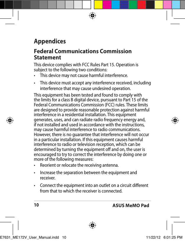 ASUS MeMO Pad10AppendicesFederal Communications Commission StatementThis device complies with FCC Rules Part 15. Operation is subject to the following two conditions:•  This device may not cause harmful interference.•  This device must accept any interference received, including interference that may cause undesired operation.This equipment has been tested and found to comply with the limits for a class B digital device, pursuant to Part 15 of the Federal Communications Commission (FCC) rules. These limits are designed to provide reasonable protection against harmful interference in a residential installation. This equipment generates, uses, and can radiate radio frequency energy and, if not installed and used in accordance with the instructions, may cause harmful interference to radio communications. However, there is no guarantee that interference will not occur in a particular installation. If this equipment causes harmful interference to radio or television reception, which can be determined by turning the equipment o and on, the user is encouraged to try to correct the interference by doing one or more of the following measures:•  Reorient or relocate the receiving antenna.•  Increase the separation between the equipment and receiver.•  Connect the equipment into an outlet on a circuit dierent from that to which the receiver is connected. E7631_ME172V_User_Manual.indd   10 11/22/12   6:01:25 PM