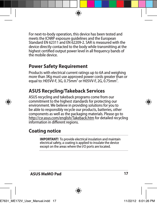 ASUS MeMO Pad17ASUS Recycling/Takeback ServicesASUS recycling and takeback programs come from our commitment to the highest standards for protecting our environment. We believe in providing solutions for you to be able to responsibly recycle our products, batteries, other components as well as the packaging materials. Please go to http://csr.asus.com/english/Takeback.htm for detailed recycling information in dierent regions.Power Safety RequirementProducts with electrical current ratings up to 6A and weighing more than 3Kg must use approved power cords greater than or equal to: H05VV-F, 3G, 0.75mm2 or H05VV-F, 2G, 0.75mm2.For next-to-body operation, this device has been tested and meets the ICNRP exposure guidelines and the European Standard EN 62311 and EN 62209-2. SAR is measured with thedevice directly contacted to the body while transmitting at the  highest certied output power level in all frequency bands of the mobile device.Coating noticeIMPORTANT!  To provide electrical insulation and maintain electrical safety, a coating is applied to insulate the device except on the areas where the I/O ports are located.E7631_ME172V_User_Manual.indd   17 11/22/12   6:01:26 PM