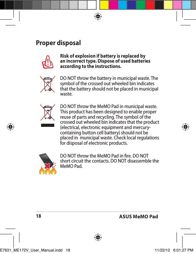 ASUS MeMO Pad18Proper disposalRisk of explosion if battery is replaced by an incorrect type. Dispose of used batteries according to the instructions.DO NOT throw the battery in municipal waste. The symbol of the crossed out wheeled bin indicates that the battery should not be placed in municipal waste.DO NOT throw the MeMO Pad in municipal waste. This product has been designed to enable proper reuse of parts and recycling. The symbol of the crossed out wheeled bin indicates that the product (electrical, electronic equipment and mercury-containing button cell battery) should not be placed in  municipal waste. Check local regulations for disposal of electronic products.DO NOT throw the MeMO Pad in re. DO NOT short circuit the contacts. DO NOT disassemble the MeMO Pad.E7631_ME172V_User_Manual.indd   18 11/22/12   6:01:27 PM
