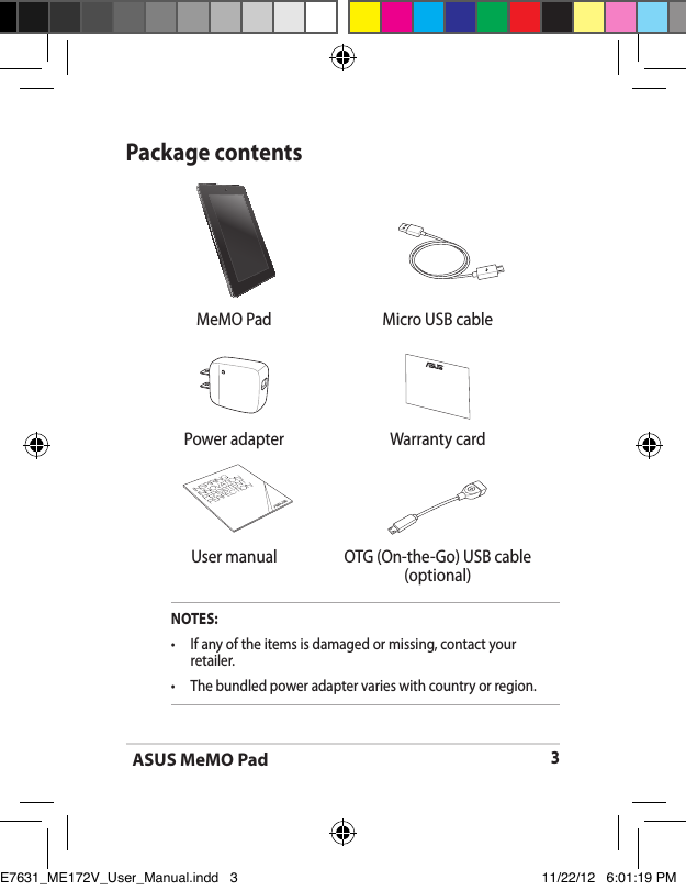 ASUS MeMO Pad3  MeMO Pad Micro USB cablePower adapter Warranty card User manual OTG (On-the-Go) USB cable(optional)Package contentsNOTES:•  If any of the items is damaged or missing, contact your retailer.•   The bundled power adapter varies with country or region.E7631_ME172V_User_Manual.indd   3 11/22/12   6:01:19 PM