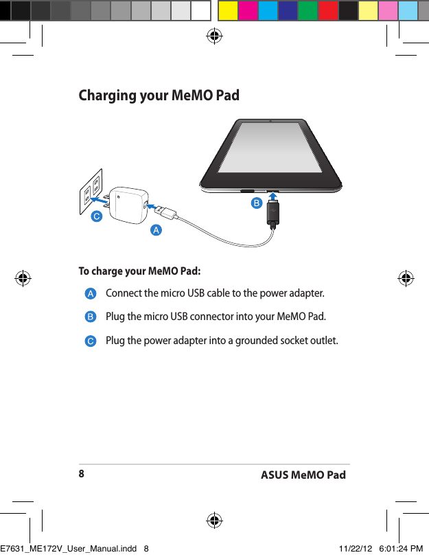 ASUS MeMO Pad8Charging your MeMO PadConnect the micro USB cable to the power adapter.Plug the micro USB connector into your MeMO Pad.Plug the power adapter into a grounded socket outlet.To charge your MeMO Pad:E7631_ME172V_User_Manual.indd   8 11/22/12   6:01:24 PM