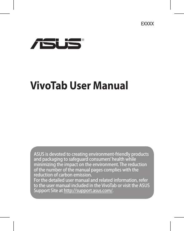 VivoTab User ManualEXXXXASUS is devoted to creating environment-friendly products and packaging to safeguard consumers’ health while minimizing the impact on the environment. The reduction of the number of the manual pages complies with the reduction of carbon emission.For the detailed user manual and related information, refer to the user manual included in the VivoTab or visit the ASUS Support Site at http://support.asus.com/.