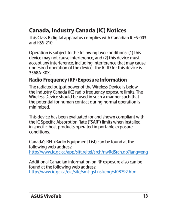 ASUS VivoTab13Canada, Industry Canada (IC) Notices This Class B digital apparatus complies with Canadian ICES-003 and RSS-210. Operation is subject to the following two conditions: (1) this device may not cause interference, and (2) this device must accept any interference, including interference that may cause undesired operation of the device. The IC ID for this device is 3568A-K0X.Radio Frequency (RF) Exposure Information The radiated output power of the Wireless Device is below the Industry Canada (IC) radio frequency exposure limits. The Wireless Device should be used in such a manner such that the potential for human contact during normal operation is minimized. This device has been evaluated for and shown compliant with the IC Specic Absorption Rate (“SAR”) limits when installed in specic host products operated in portable exposure conditions.Canada’s REL (Radio Equipment List) can be found at the following web address: http://www.ic.gc.ca/app/sitt.reltel/srch/nwRdSrch.do?lang=eng Additional Canadian information on RF exposure also can be found at the following web address: http://www.ic.gc.ca/eic/site/smt-gst.nsf/eng/sf08792.html