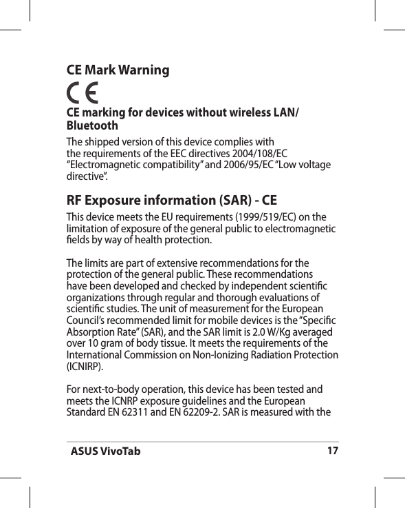 ASUS VivoTab17CE Mark WarningCE marking for devices without wireless LAN/BluetoothThe shipped version of this device complies with the requirements of the EEC directives 2004/108/EC “Electromagnetic compatibility” and 2006/95/EC “Low voltage directive”.RF Exposure information (SAR) - CEThis device meets the EU requirements (1999/519/EC) on the limitation of exposure of the general public to electromagnetic elds by way of health protection.The limits are part of extensive recommendations for the protection of the general public. These recommendations have been developed and checked by independent scientic organizations through regular and thorough evaluations of scientic studies. The unit of measurement for the European Council’s recommended limit for mobile devices is the “Specic Absorption Rate” (SAR), and the SAR limit is 2.0 W/Kg averaged over 10 gram of body tissue. It meets the requirements of the International Commission on Non-Ionizing Radiation Protection (ICNIRP).For next-to-body operation, this device has been tested and meets the ICNRP exposure guidelines and the European Standard EN 62311 and EN 62209-2. SAR is measured with the