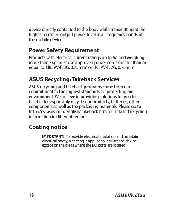 ASUS VivoTab18ASUS Recycling/Takeback ServicesASUS recycling and takeback programs come from our commitment to the highest standards for protecting our environment. We believe in providing solutions for you to be able to responsibly recycle our products, batteries, other components as well as the packaging materials. Please go to http://csr.asus.com/english/Takeback.htm for detailed recycling information in dierent regions.Power Safety RequirementProducts with electrical current ratings up to 6A and weighing more than 3Kg must use approved power cords greater than or equal to: H05VV-F, 3G, 0.75mm2 or H05VV-F, 2G, 0.75mm2.device directly contacted to the body while transmitting at the  highest certied output power level in all frequency bands of the mobile device.Coating noticeIMPORTANT!  To provide electrical insulation and maintain electrical safety, a coating is applied to insulate the device except on the areas where the I/O ports are located.