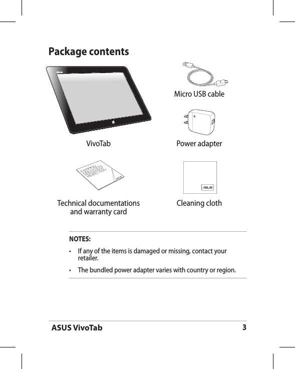 ASUS VivoTab3 Micro USB cableVivoTab Power adapter Technical documentations and warranty cardCleaning clothPackage contentsNOTES:•  If any of the items is damaged or missing, contact your retailer.•  The bundled power adapter varies with country or region.