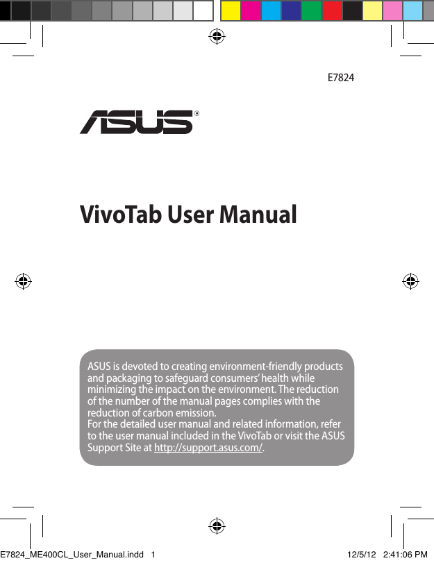 VivoTab User ManualE7824ASUS is devoted to creating environment-friendly products and packaging to safeguard consumers’ health while minimizing the impact on the environment. The reduction of the number of the manual pages complies with the reduction of carbon emission.For the detailed user manual and related information, refer to the user manual included in the VivoTab or visit the ASUS Support Site at http://support.asus.com/.E7824_ME400CL_User_Manual.indd   1 12/5/12   2:41:06 PM