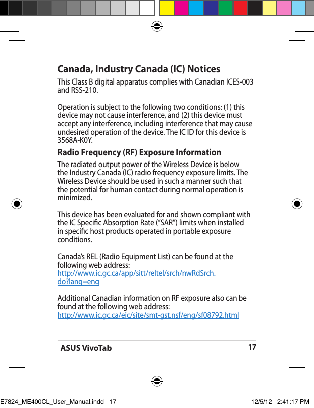ASUS VivoTab17Canada, Industry Canada (IC) Notices This Class B digital apparatus complies with Canadian ICES-003 and RSS-210. Operation is subject to the following two conditions: (1) this device may not cause interference, and (2) this device must accept any interference, including interference that may cause undesired operation of the device. The IC ID for this device is 3568A-K0Y.Radio Frequency (RF) Exposure Information The radiated output power of the Wireless Device is below the Industry Canada (IC) radio frequency exposure limits. The Wireless Device should be used in such a manner such that the potential for human contact during normal operation is minimized. This device has been evaluated for and shown compliant with the IC Specic Absorption Rate (“SAR”) limits when installed in specic host products operated in portable exposure conditions.Canada’s REL (Radio Equipment List) can be found at the following web address: http://www.ic.gc.ca/app/sitt/reltel/srch/nwRdSrch.do?lang=eng Additional Canadian information on RF exposure also can be found at the following web address: http://www.ic.gc.ca/eic/site/smt-gst.nsf/eng/sf08792.htmlE7824_ME400CL_User_Manual.indd   17 12/5/12   2:41:17 PM