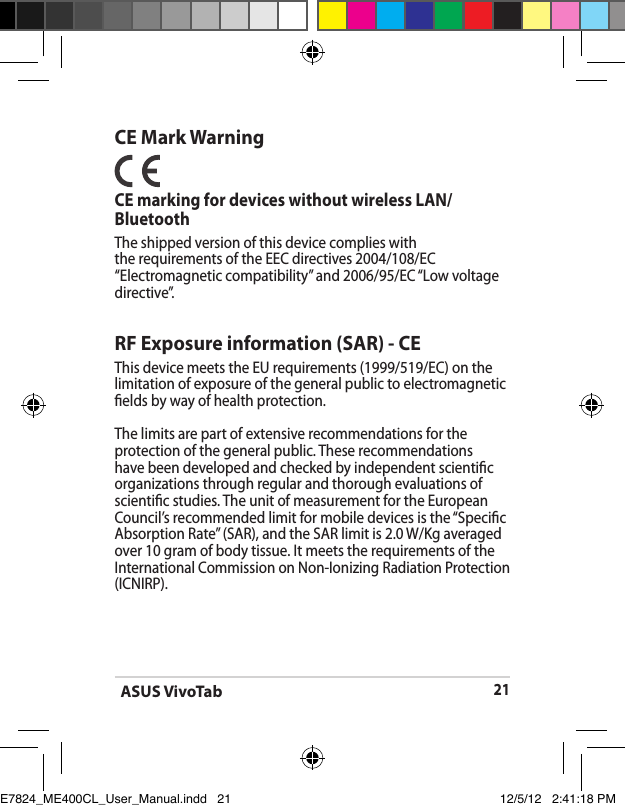 ASUS VivoTab21CE Mark WarningCE marking for devices without wireless LAN/BluetoothThe shipped version of this device complies with the requirements of the EEC directives 2004/108/EC “Electromagnetic compatibility” and 2006/95/EC “Low voltage directive”.RF Exposure information (SAR) - CEThis device meets the EU requirements (1999/519/EC) on the limitation of exposure of the general public to electromagnetic elds by way of health protection.The limits are part of extensive recommendations for the protection of the general public. These recommendations have been developed and checked by independent scientic organizations through regular and thorough evaluations of scientic studies. The unit of measurement for the European Council’s recommended limit for mobile devices is the “Specic Absorption Rate” (SAR), and the SAR limit is 2.0 W/Kg averaged over 10 gram of body tissue. It meets the requirements of the International Commission on Non-Ionizing Radiation Protection (ICNIRP).E7824_ME400CL_User_Manual.indd   21 12/5/12   2:41:18 PM