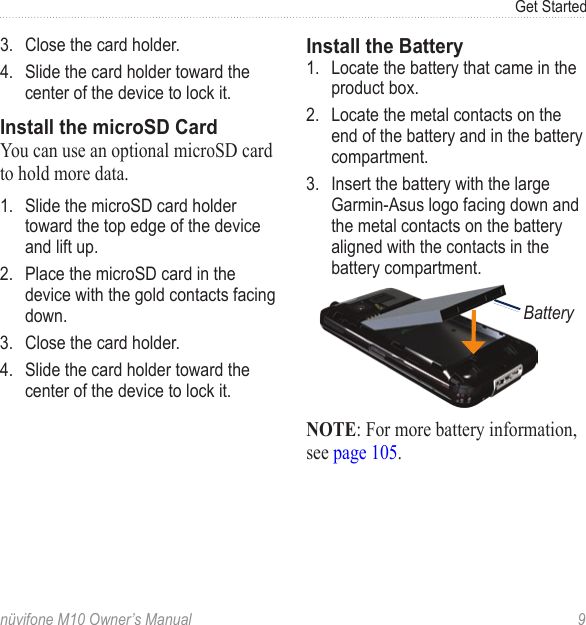 Get Startednüvifone M10 Owner’s Manual  93.  Close the card holder. 4.  Slide the card holder toward the center of the device to lock it. Install the microSD CardYou can use an optional microSD card to hold more data. 1.  Slide the microSD card holder toward the top edge of the device and lift up. 2.  Place the microSD card in the device with the gold contacts facing down. 3.  Close the card holder. 4.  Slide the card holder toward the center of the device to lock it. Install the Battery1.  Locate the battery that came in the product box.2.  Locate the metal contacts on the end of the battery and in the battery compartment.3.  Insert the battery with the large Garmin-Asus logo facing down and the metal contacts on the battery aligned with the contacts in the battery compartment.BatteryNOTE: For more battery information, see page 105.