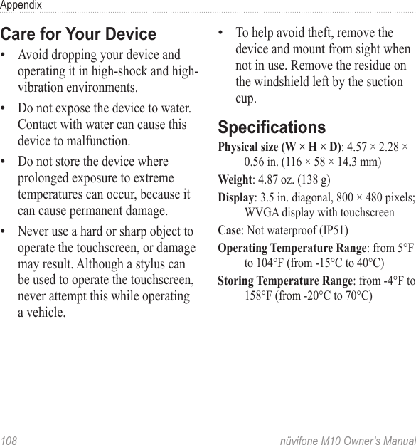 Appendix108  nüvifone M10 Owner’s ManualCare for Your DeviceAvoid dropping your device and operating it in high-shock and high-vibration environments.Do not expose the device to water. Contact with water can cause this device to malfunction.Do not store the device where prolonged exposure to extreme temperatures can occur, because it can cause permanent damage. Never use a hard or sharp object to operate the touchscreen, or damage may result. Although a stylus can be used to operate the touchscreen, never attempt this while operating a vehicle. ••••To help avoid theft, remove the device and mount from sight when not in use. Remove the residue on the windshield left by the suction cup.SpecicationsPhysical size (W × H × D): 4.57 × 2.28 × 0.56 in. (116 × 58 × 14.3 mm)Weight: 4.87 oz. (138 g)Display: 3.5 in. diagonal, 800 × 480 pixels; WVGA display with touchscreenCase: Not waterproof (IP51)Operating Temperature Range: from 5°F to 104°F (from -15°C to 40°C)Storing Temperature Range: from -4°F to 158°F (from -20°C to 70°C)•
