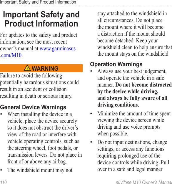 Important Safety and Product Information 110  nüvifone M10 Owner’s ManualImportant Safety and Product InformationFor updates to the safety and product information, see the most recent owner’s manual at www.garminasus .com/M10.  WARNINGFailure to avoid the following potentially hazardous situations could result in an accident or collision resulting in death or serious injury.General Device WarningsWhen installing the device in a vehicle, place the device securely so it does not obstruct the driver’s view of the road or interfere with vehicle operating controls, such as the steering wheel, foot pedals, or transmission levers. Do not place in front of or above any airbag. The windshield mount may not ••stay attached to the windshield in all circumstances. Do not place the mount where it will become a distraction if the mount should become detached. Keep your windshield clean to help ensure that the mount stays on the windshield.Operation WarningsAlways use your best judgement, and operate the vehicle in a safe manner. Do not become distracted by the device while driving, and always be fully aware of all driving conditions. Minimize the amount of time spent viewing the device screen while driving and use voice prompts when possible.Do not input destinations, change settings, or access any functions requiring prolonged use of the device controls while driving. Pull over in a safe and legal manner •••