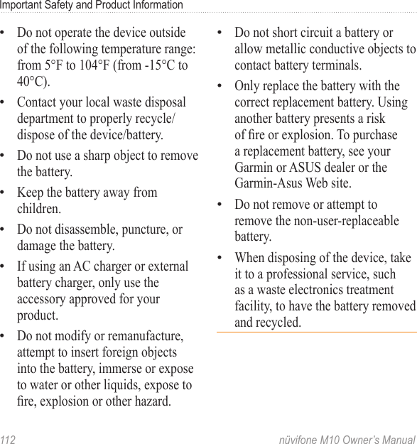 Important Safety and Product Information 112  nüvifone M10 Owner’s ManualDo not operate the device outside of the following temperature range: from 5°F to 104°F (from -15°C to 40°C).Contact your local waste disposal department to properly recycle/dispose of the device/battery.Do not use a sharp object to remove the battery.Keep the battery away from children. Do not disassemble, puncture, or damage the battery.If using an AC charger or external battery charger, only use the accessory approved for your product.Do not modify or remanufacture, attempt to insert foreign objects into the battery, immerse or expose to water or other liquids, expose to re, explosion or other hazard.•••••••Do not short circuit a battery or allow metallic conductive objects to contact battery terminals.Only replace the battery with the correct replacement battery. Using another battery presents a risk of re or explosion. To purchase a replacement battery, see your Garmin or ASUS dealer or the Garmin-Asus Web site.Do not remove or attempt to remove the non-user-replaceable battery. When disposing of the device, take it to a professional service, such as a waste electronics treatment facility, to have the battery removed and recycled. ••••