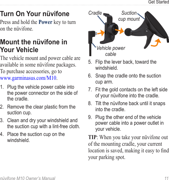Get Startednüvifone M10 Owner’s Manual  11Turn On Your nüvifonePress and hold the Power key to turn on the nüvifone. Mount the nüvifone in Your VehicleThe vehicle mount and power cable are available in some nüvifone packages. To purchase accessories, go to  www.garminasus.com/M10.1.  Plug the vehicle power cable into the power connector on the side of the cradle. 2.  Remove the clear plastic from the suction cup. 3.  Clean and dry your windshield and the suction cup with a lint-free cloth. 4.  Place the suction cup on the windshield.CradleVehicle power cableSuction cup mount5.  Flip the lever back, toward the windshield. 6.  Snap the cradle onto the suction cup arm.7.  Fit the gold contacts on the left side of your nüvifone into the cradle.8.  Tilt the nüvifone back until it snaps into the cradle.9.  Plug the other end of the vehicle power cable into a power outlet in your vehicle. TIP: When you take your nüvifone out of the mounting cradle, your current location is saved, making it easy to nd your parking spot.
