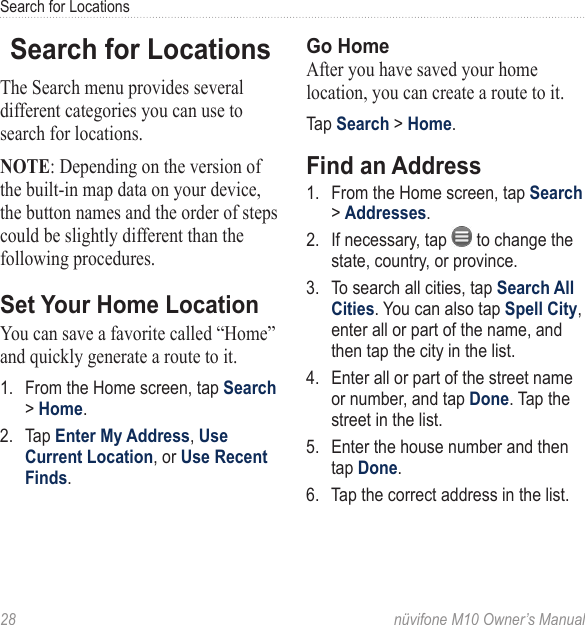 Search for Locations28  nüvifone M10 Owner’s ManualSearch for LocationsThe Search menu provides several different categories you can use to search for locations.NOTE: Depending on the version of the built-in map data on your device, the button names and the order of steps could be slightly different than the following procedures.Set Your Home LocationYou can save a favorite called “Home” and quickly generate a route to it. 1.  From the Home screen, tap Search &gt; Home. 2.  Tap Enter My Address, Use Current Location, or Use Recent Finds.Go HomeAfter you have saved your home location, you can create a route to it. Tap Search &gt; Home. Find an Address1.  From the Home screen, tap Search &gt; Addresses.2.  If necessary, tap   to change the state, country, or province.3.  To search all cities, tap Search All Cities. You can also tap Spell City, enter all or part of the name, and then tap the city in the list. 4.  Enter all or part of the street name or number, and tap Done. Tap the street in the list. 5.  Enter the house number and then tap Done. 6.  Tap the correct address in the list. 