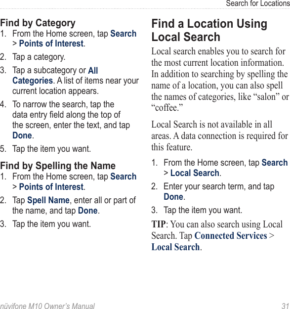 Search for Locationsnüvifone M10 Owner’s Manual  31Find by Category1.  From the Home screen, tap Search &gt; Points of Interest.2.  Tap a category. 3.  Tap a subcategory or All Categories. A list of items near your current location appears. 4.  To narrow the search, tap the data entry eld along the top of the screen, enter the text, and tap Done. 5.  Tap the item you want. Find by Spelling the Name1.  From the Home screen, tap Search &gt; Points of Interest.2.  Tap Spell Name, enter all or part of the name, and tap Done.3.  Tap the item you want. Find a Location Using Local SearchLocal search enables you to search for the most current location information. In addition to searching by spelling the name of a location, you can also spell the names of categories, like “salon” or “coffee.”Local Search is not available in all areas. A data connection is required for this feature. 1.  From the Home screen, tap Search &gt; Local Search. 2.  Enter your search term, and tap Done.3.  Tap the item you want. TIP: You can also search using Local Search. Tap Connected Services &gt; Local Search. 