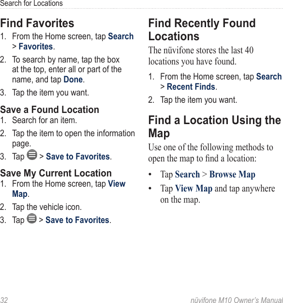 Search for Locations32  nüvifone M10 Owner’s ManualFind Favorites1.  From the Home screen, tap Search &gt; Favorites. 2.  To search by name, tap the box at the top, enter all or part of the name, and tap Done. 3.  Tap the item you want. Save a Found Location1.  Search for an item. 2.  Tap the item to open the information page. 3.  Tap   &gt; Save to Favorites. Save My Current Location1.  From the Home screen, tap View Map. 2.  Tap the vehicle icon.3.  Tap   &gt; Save to Favorites. Find Recently Found LocationsThe nüvifone stores the last 40 locations you have found. 1.  From the Home screen, tap Search &gt; Recent Finds. 2.  Tap the item you want. Find a Location Using the MapUse one of the following methods to open the map to nd a location:Tap Search &gt; Browse Map Tap View Map and tap anywhere on the map. ••