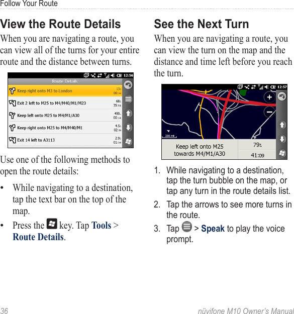 Follow Your Route36  nüvifone M10 Owner’s ManualView the Route DetailsWhen you are navigating a route, you can view all of the turns for your entire route and the distance between turns.Use one of the following methods to open the route details:While navigating to a destination, tap the text bar on the top of the map.Press the   key. Tap Tools &gt; Route Details.••See the Next TurnWhen you are navigating a route, you can view the turn on the map and the distance and time left before you reach the turn.1.  While navigating to a destination, tap the turn bubble on the map, or tap any turn in the route details list.2.  Tap the arrows to see more turns in the route.3.  Tap   &gt; Speak to play the voice prompt. 