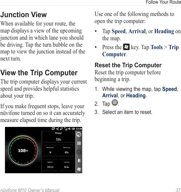 Follow Your Routenüvifone M10 Owner’s Manual  37Junction ViewWhen available for your route, the map displays a view of the upcoming junction and in which lane you should be driving. Tap the turn bubble on the map to view the junction instead of the next turn. View the Trip ComputerThe trip computer displays your current speed and provides helpful statistics about your trip.If you make frequent stops, leave your nüvifone turned on so it can accurately measure elapsed time during the trip.Use one of the following methods to open the trip computer:Tap Speed, Arrival, or Heading on the map. Press the   key. Tap Tools &gt; Trip Computer.Reset the Trip ComputerReset the trip computer before beginning a trip. 1.  While viewing the map, tap Speed, Arrival, or Heading. 2.  Tap  .3.  Select an item to reset.••