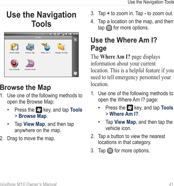 Use the Navigation Toolsnüvifone M10 Owner’s Manual  41Use the Navigation Tools Browse the Map1.  Use one of the following methods to open the Browse Map:Press the   key, and tap Tools &gt; Browse Map. Tap View Map, and then tap anywhere on the map. 2.  Drag to move the map. ••3.  Tap + to zoom in. Tap - to zoom out. 4.  Tap a location on the map, and then tap   for more options.Use the Where Am I? PageThe Where Am I? page displays information about your current location. This is a helpful feature if you need to tell emergency personnel your location. 1.  Use one of the following methods to open the Where Am I? page:Press the   key, and tap Tools &gt; Where Am I?. Tap View Map, and then tap the vehicle icon.2.  Tap a button to view the nearest locations in that category. 3.  Tap   for more options.••