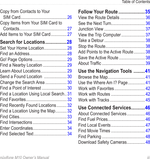 Table of Contentsnüvifone M10 Owner’s Manual  iiiCopy from Contacts to Your  SIM Card......................................... 26Copy Items from Your SIM Card to Contacts.......................................... 27Add Items to Your SIM Card .............. 27Search for Locations .................28Set Your Home Location .................... 28Find an Address................................. 28Go! Page Options .............................. 29Find a Nearby Location ..................... 29Learn About Locations ....................... 29Send a Found Location  .................... 30Change the Search Area ................... 30Find a Point of Interest ...................... 30Find a Location Using Local Search .. 31Find Favorites .................................... 32Find Recently Found Locations ......... 32Find a Location Using the Map .......... 32Find Cities.......................................... 33Find Intersections .............................. 34Enter Coordinates.............................. 34Find Selected Text ............................. 34Follow Your Route .....................35View the Route Details ...................... 36See the Next Turn.............................. 36Junction View .................................... 37View the Trip Computer ..................... 37Take a Detour .................................... 38Stop the Route................................... 38Add Points to the Active Route .......... 38Save the Active Route ....................... 38About Trafc ...................................... 39Use the Navigation Tools  .........41Browse the Map................................. 41Use the Where Am I? Page ............... 41Work with Favorites ........................... 42Work with Routes .............................. 42Work with Tracks ............................... 45Use Connected Services...........46About Connected Services ................ 46Find Fuel Prices................................. 46Find Local Events .............................. 47Find Movie Times .............................. 47Find Parking ...................................... 48Download Safety Cameras ................ 48
