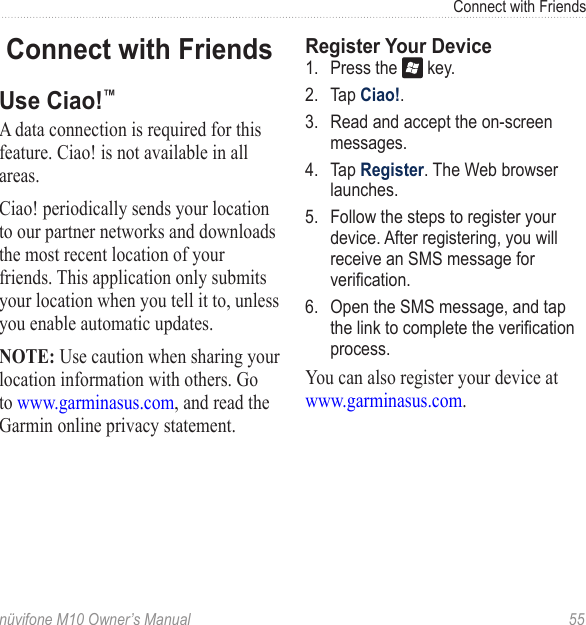 Connect with Friends nüvifone M10 Owner’s Manual  55Connect with FriendsUse Ciao!™ A data connection is required for this feature. Ciao! is not available in all areas.Ciao! periodically sends your location to our partner networks and downloads the most recent location of your friends. This application only submits your location when you tell it to, unless you enable automatic updates. NOTE: Use caution when sharing your location information with others. Go to www.garminasus.com, and read the Garmin online privacy statement.Register Your Device1.  Press the   key.2.  Tap Ciao!.3.  Read and accept the on-screen messages.4.  Tap Register. The Web browser launches.5.  Follow the steps to register your device. After registering, you will receive an SMS message for verication.6.  Open the SMS message, and tap the link to complete the verication process.You can also register your device at www.garminasus.com. 