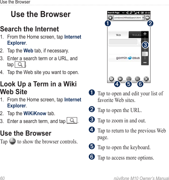 Use the Browser60  nüvifone M10 Owner’s ManualUse the BrowserSearch the Internet1.  From the Home screen, tap Internet Explorer. 2.  Tap the Web tab, if necessary.3.  Enter a search term or a URL, and tap  . 4.  Tap the Web site you want to open.Look Up a Term in a Wiki Web Site1.  From the Home screen, tap Internet Explorer. 2.  Tap the WiKiKnow tab.3.  Enter a search term, and tap  . Use the BrowserTap   to show the browser controls. ➋➍ ➎➊➌➏➊Tap to open and edit your list of favorite Web sites.➋  Tap to open the URL.➌  Tap to zoom in and out.➍  Tap to return to the previous Web page.➎  Tap to open the keyboard.➏  Tap to access more options.