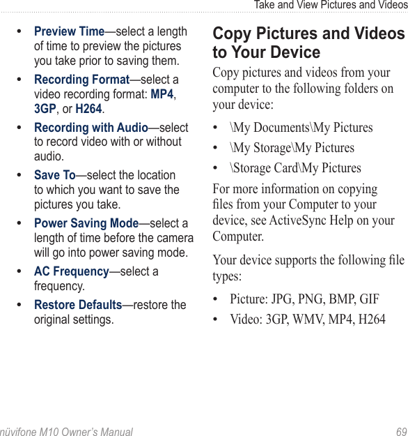 Take and View Pictures and Videos nüvifone M10 Owner’s Manual  69Preview Time—select a length of time to preview the pictures you take prior to saving them.Recording Format—select a video recording format: MP4, 3GP, or H264.Recording with Audio—select to record video with or without audio.Save To—select the location to which you want to save the pictures you take. Power Saving Mode—select a length of time before the camera will go into power saving mode. AC Frequency—select a frequency. Restore Defaults—restore the original settings.•••••••Copy Pictures and Videos to Your DeviceCopy pictures and videos from your computer to the following folders on your device: \My Documents\My Pictures \My Storage\My Pictures \Storage Card\My Pictures For more information on copying les from your Computer to your device, see ActiveSync Help on your Computer. Your device supports the following le types: Picture: JPG, PNG, BMP, GIF Video: 3GP, WMV, MP4, H264 •••••