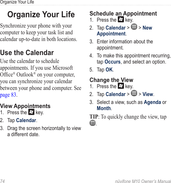 Organize Your Life74  nüvifone M10 Owner’s ManualOrganize Your LifeSynchronize your phone with your computer to keep your task list and calendar up-to-date in both locations.Use the CalendarUse the calendar to schedule appointments. If you use Microsoft Ofce® Outlook® on your computer, you can synchronize your calendar between your phone and computer. See page 83.View Appointments1.  Press the   key. 2.  Tap Calendar. 3.  Drag the screen horizontally to view a different date.Schedule an Appointment1.  Press the   key. 2.  Tap Calendar &gt;   &gt; New Appointment. 3.  Enter information about the appointment. 4.  To make this appointment recurring, tap Occurs, and select an option.5.  Tap OK.Change the View1.  Press the   key. 2.  Tap Calendar &gt;   &gt; View.3.  Select a view, such as Agenda or Month.TIP: To quickly change the view, tap .